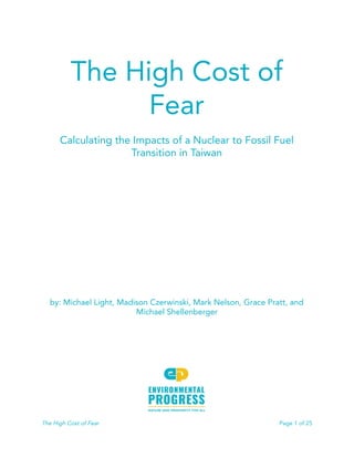  
 
The High Cost of 
Fear 
 
Calculating the Impacts of a Nuclear to Fossil Fuel 
Transition in Taiwan 
 
 
 
 
 
 
 
 
 
 
 
by: Michael Light, Madison Czerwinski, Mark Nelson, Grace Pratt, and 
Michael Shellenberger 
 
 
 
 
 
The High Cost of Fear Page 1 of 25 
 