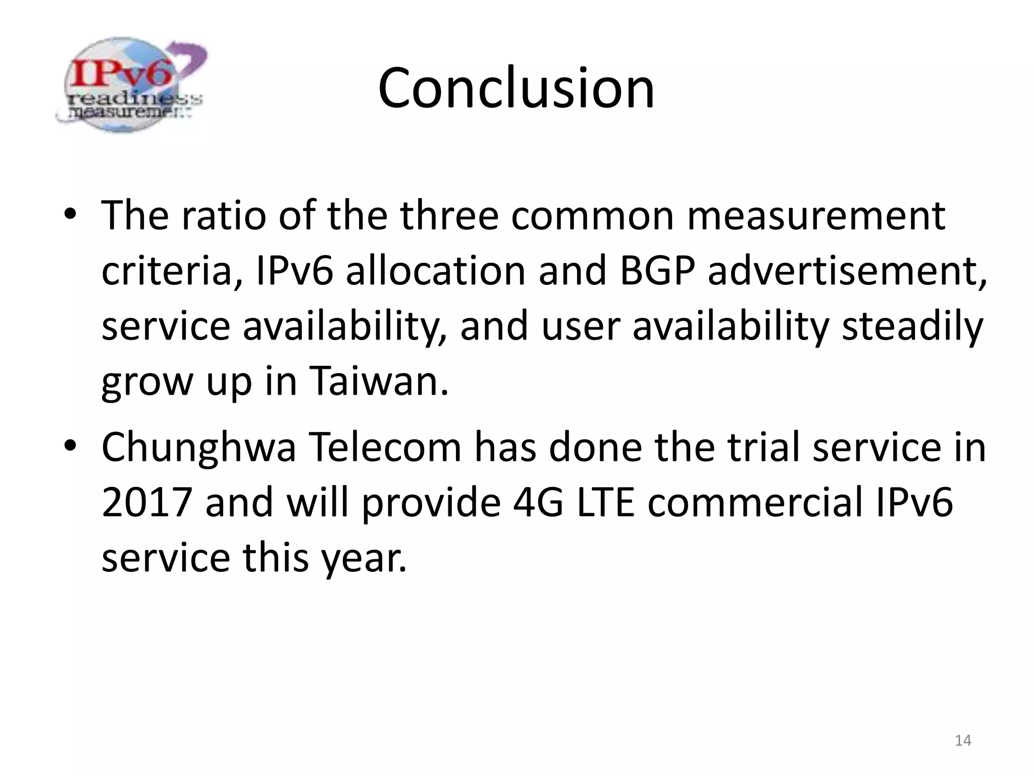 Conclusion
14
• The ratio of the three common measurement
criteria, IPv6 allocation and BGP advertisement,
service availability, and user availability steadily
grow up in Taiwan.
• Chunghwa Telecom has done the trial service in
2017 and will provide 4G LTE commercial IPv6
service this year.
 