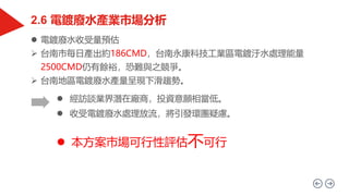  電鍍廢水收受量預估
 台南市每日產出約186CMD，台南永康科技工業區電鍍汙水處理能量
2500CMD仍有餘裕，恐難與之競爭。
 台南地區電鍍廢水產量呈現下滑趨勢。
 經訪談業界潛在廠商，投資意願相當低。
 收受電鍍廢水處理放流，將引發環團疑慮。
 本方案市場可行性評估不可行
 
