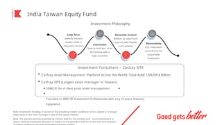 India Taiwan Equity Fund
Investment Philosophy
Long Term
Identify industry
leaders from a
long term horizon
Conviction
Tend to hold less than
40 holdings with a
high conviction
Downside Control
Bottom up approach
layered with flexible
cash position
Stewardship
ESG integration
procedures for
responsible
investment
Investment Consultant – Cathay SITE
Cathay Asset Management Platform Across the World: Total AUM: US$209.4 Billion
Cathay SITE (Largest asset manager in Taiwan):
US$42.81 Bn of client asset under management
Founded in 2000 137 Investment Professionals with avg 14 years Industry
Experience
Note: Investment Strategy is based on the prevailing market conditions and is subject to changes
depending on the fund manager’s view of the equity markets
Note: The advisory services provided by Cathay shall be non-binding and recommendatory in
nature. All final investment decisions in respect of the allocation shall be at the sole and exclusive
 