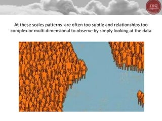 At these scales patterns are often too subtle and relationships too
complex or multi dimensional to observe by simply looking at the data
 