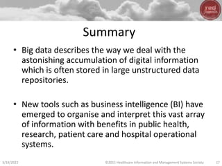 Summary
• Big data describes the way we deal with the
astonishing accumulation of digital information
which is often stored in large unstructured data
repositories.
• New tools such as business intelligence (BI) have
emerged to organise and interpret this vast array
of information with benefits in public health,
research, patient care and hospital operational
systems.
3/18/2022 ©2011 Healthcare Information and Management Systems Society 17
 