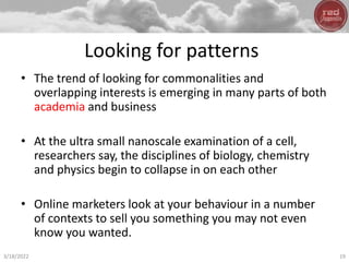 Looking for patterns
• The trend of looking for commonalities and
overlapping interests is emerging in many parts of both
academia and business
• At the ultra small nanoscale examination of a cell,
researchers say, the disciplines of biology, chemistry
and physics begin to collapse in on each other
• Online marketers look at your behaviour in a number
of contexts to sell you something you may not even
know you wanted.
3/18/2022 19
 