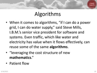 Algorithms
• When it comes to algorithms, “if I can do a power
grid, I can do water supply,” said Steve Mills,
I.B.M.’s senior vice president for software and
systems. Even traffic, which like water and
electricity has value when it flows effectively, can
reuse some of the same algorithms.
• “leveraging the cost structure of new
mathematics.”
• Patient flow
3/18/2022 20
 