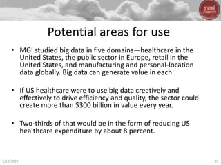Potential areas for use
• MGI studied big data in five domains—healthcare in the
United States, the public sector in Europe, retail in the
United States, and manufacturing and personal-location
data globally. Big data can generate value in each.
• If US healthcare were to use big data creatively and
effectively to drive efficiency and quality, the sector could
create more than $300 billion in value every year.
• Two-thirds of that would be in the form of reducing US
healthcare expenditure by about 8 percent.
3/18/2022 21
 