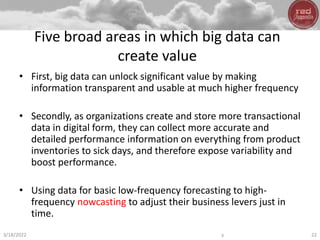 Five broad areas in which big data can
create value
• First, big data can unlock significant value by making
information transparent and usable at much higher frequency
• Secondly, as organizations create and store more transactional
data in digital form, they can collect more accurate and
detailed performance information on everything from product
inventories to sick days, and therefore expose variability and
boost performance.
• Using data for basic low-frequency forecasting to high-
frequency nowcasting to adjust their business levers just in
time.
3/18/2022 y 22
 