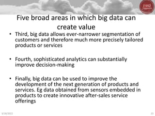 Five broad areas in which big data can
create value
• Third, big data allows ever-narrower segmentation of
customers and therefore much more precisely tailored
products or services
• Fourth, sophisticated analytics can substantially
improve decision-making
• Finally, big data can be used to improve the
development of the next generation of products and
services. Eg data obtained from sensors embedded in
products to create innovative after-sales service
offerings
3/18/2022 23
 