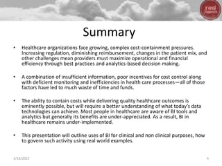 Summary
• Healthcare organizations face growing, complex cost-containment pressures.
Increasing regulation, diminishing reimbursement, changes in the patient mix, and
other challenges mean providers must maximize operational and financial
efficiency through best practices and analytics-based decision making.
• A combination of insufficient information, poor incentives for cost control along
with deficient monitoring and inefficiencies in health care processes—all of those
factors have led to much waste of time and funds.
• The ability to contain costs while delivering quality healthcare outcomes is
eminently possible, but will require a better understanding of what today’s data
technologies can achieve. Most people in healthcare are aware of BI tools and
analytics but generally its benefits are under-appreciated. As a result, BI in
healthcare remains under-implemented.
• This presentation will outline uses of BI for clinical and non clinical purposes, how
to govern such activity using real world examples.
3/18/2022 4
 