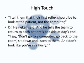 High Touch
• “I tell them that their first reflex should be to
look at the patient, not the computer,”
• Dr. Heineken said. And he tells the team to
return to each patient’s bedside at day’s end.
“I say, ‘Don’t go to a computer; go back to the
room, sit down and listen to them. And don’t
look like you’re in a hurry.’ ”
 