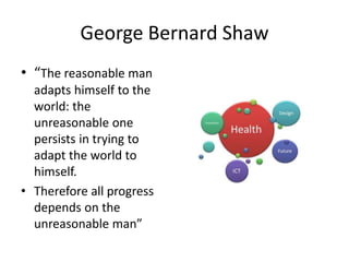 George Bernard Shaw
• “The reasonable man
adapts himself to the
world: the
unreasonable one
persists in trying to
adapt the world to
himself.
• Therefore all progress
depends on the
unreasonable man”
 
