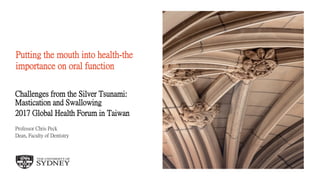 The University of Sydney Page 1
Putting the mouth into health-the
importance on oral function
Challenges from the Silver Tsunami:
Mastication and Swallowing
2017 Global Health Forum in Taiwan
Professor Chris Peck
Dean, Faculty of Dentistry
 
