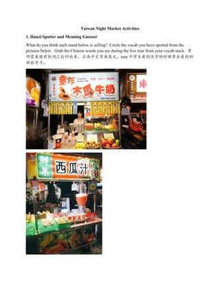 Taiwan Night Market Activities
1. Hanzi Spotter and Meaning Guesser
What do you think each stand below is selling? Circle the vocab you have spotted from the
pictures below. Grab the Chinese words you see during the live tour from your vocab stack. 老
师需要提前把词汇打印出来，正面中文背面英文，tour 中学生看到汉字的时候拿出看到的
那张字卡。
 