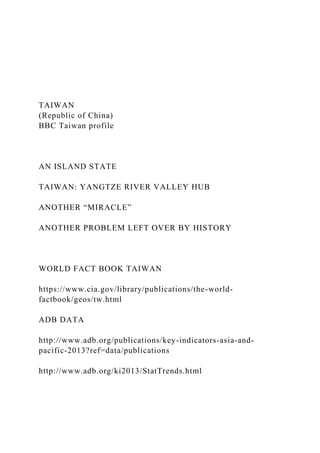 TAIWAN
(Republic of China)
BBC Taiwan profile
AN ISLAND STATE
TAIWAN: YANGTZE RIVER VALLEY HUB
ANOTHER “MIRACLE”
ANOTHER PROBLEM LEFT OVER BY HISTORY
WORLD FACT BOOK TAIWAN
https://www.cia.gov/library/publications/the-world-
factbook/geos/tw.html
ADB DATA
http://www.adb.org/publications/key-indicators-asia-and-
pacific-2013?ref=data/publications
http://www.adb.org/ki2013/StatTrends.html
 