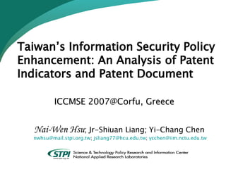 Taiwan’s Information Security Policy Enhancement: An Analysis of Patent Indicators and Patent Document     ICCMSE 2007@Corfu, Greece   Nai-Wen Hsu ; Jr-Shiuan Liang; Yi-Chang Chen  [email_address] ;  [email_address] ;  [email_address] 