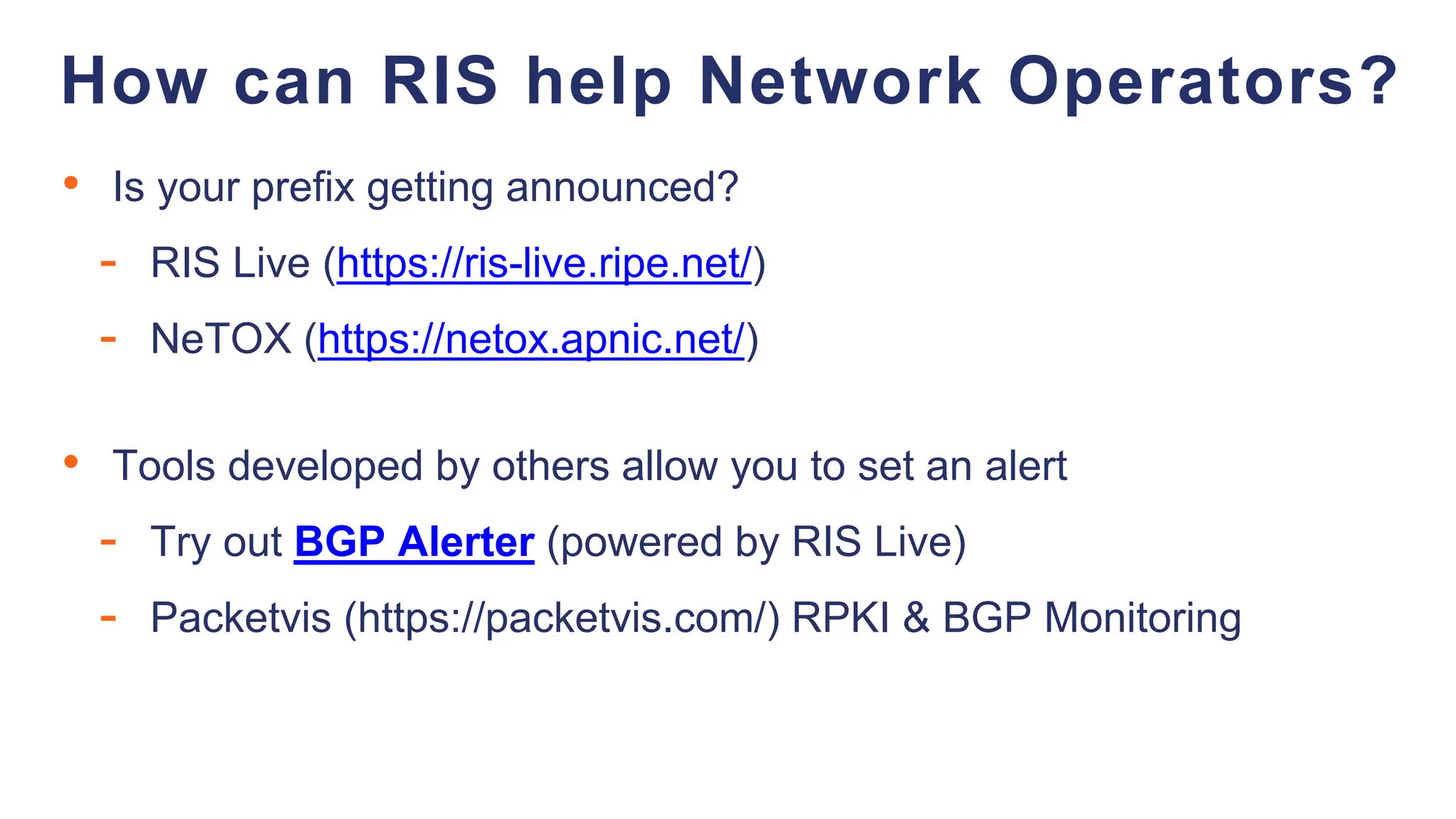 • Is your prefix getting announced?
- RIS Live (https://ris-live.ripe.net/)
- NeTOX (https://netox.apnic.net/)
• Tools developed by others allow you to set an alert
- Try out BGP Alerter (powered by RIS Live)
- Packetvis (https://packetvis.com/) RPKI & BGP Monitoring
How can RIS help Network Operators?
 