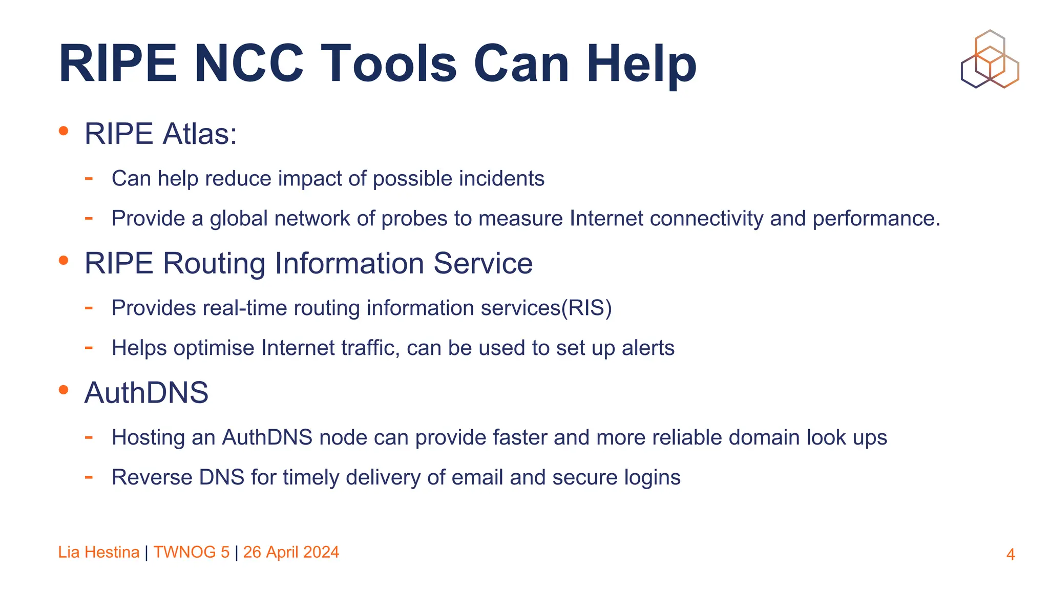 Lia Hestina | TWNOG 5 | 26 April 2024
RIPE NCC Tools Can Help
• RIPE Atlas:
- Can help reduce impact of possible incidents
- Provide a global network of probes to measure Internet connectivity and performance.
• RIPE Routing Information Service
- Provides real-time routing information services(RIS)
- Helps optimise Internet traffic, can be used to set up alerts
• AuthDNS
- Hosting an AuthDNS node can provide faster and more reliable domain look ups
- Reverse DNS for timely delivery of email and secure logins
4
 