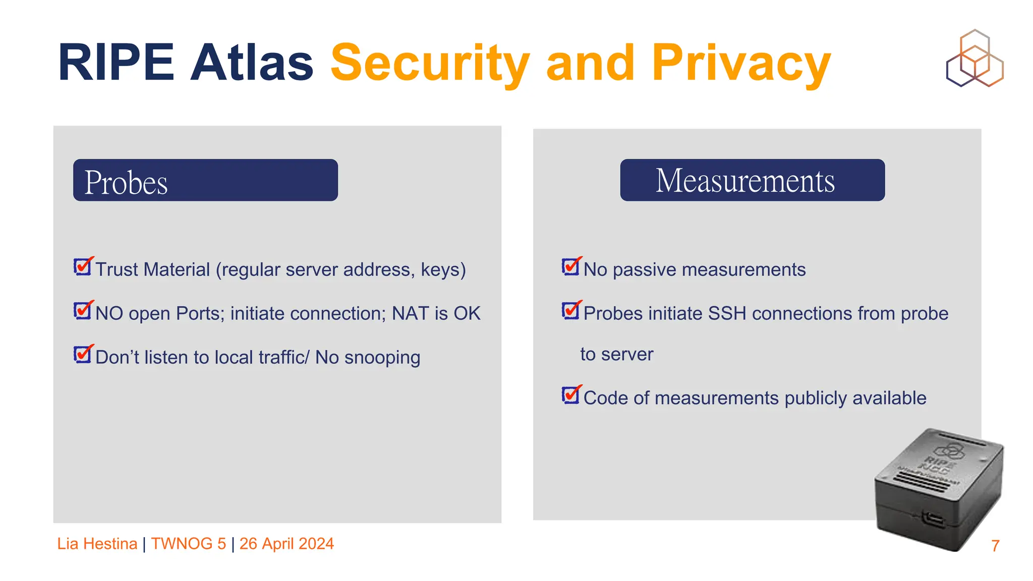 Lia Hestina | TWNOG 5 | 26 April 2024
RIPE Atlas Security and Privacy
7
Trust Material (regular server address, keys)
NO open Ports; initiate connection; NAT is OK
Don’t listen to local traffic/ No snooping
Measurements
No passive measurements
Probes initiate SSH connections from probe
to server
Code of measurements publicly available
Probes
 