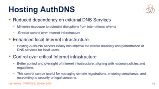 Lia Hestina | TWNOG 5 | 26 April 2024
Hosting AuthDNS
• Reduced dependency on external DNS Services
- Minimise exposure to potential disruptions from international events
- Greater control over Internet infrastructure
• Enhanced local Internet infrastructure
- Hosting AuthDNS servers locally can improve the overall reliability and performance of
DNS services for local users.
• Control over critical Internet infrastructure
- Better control and oversight of Internet infrastructure, aligning with national policies and
regulations.
- This control can be useful for managing domain registrations, ensuring compliance, and
responding to security or legal concerns.
14
 