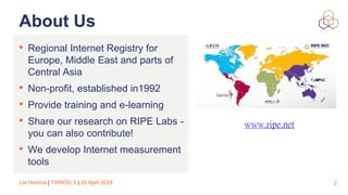 Lia Hestina | TWNOG 5 | 26 April 2024
About Us
• Regional Internet Registry for
Europe, Middle East and parts of
Central Asia
• Non-profit, established in1992
• Provide training and e-learning
• Share our research on RIPE Labs -
you can also contribute!
• We develop Internet measurement
tools
2
www.ripe.net
 