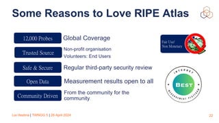 Lia Hestina | TWNOG 5 | 26 April 2024
Some Reasons to Love RIPE Atlas
22
Fair Use/
Non Monetary
Global Coverage
Regular third-party security review
Non-profit organisation
Volunteers: End Users
Measurement results open to all
From the community for the
community
12,000 Probes
Trusted Source
Safe & Secure
Open Data
Community Driven
 