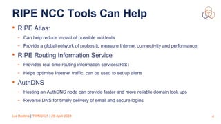 Lia Hestina | TWNOG 5 | 26 April 2024
RIPE NCC Tools Can Help
• RIPE Atlas:
- Can help reduce impact of possible incidents
- Provide a global network of probes to measure Internet connectivity and performance.
• RIPE Routing Information Service
- Provides real-time routing information services(RIS)
- Helps optimise Internet traffic, can be used to set up alerts
• AuthDNS
- Hosting an AuthDNS node can provide faster and more reliable domain look ups
- Reverse DNS for timely delivery of email and secure logins
4
 