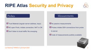 Lia Hestina | TWNOG 5 | 26 April 2024
RIPE Atlas Security and Privacy
7
Trust Material (regular server address, keys)
NO open Ports; initiate connection; NAT is OK
Don’t listen to local traffic/ No snooping
Measurements
No passive measurements
Probes initiate SSH connections from probe
to server
Code of measurements publicly available
Probes
 