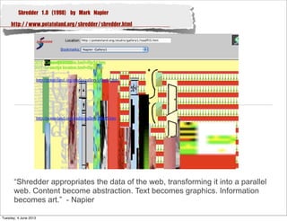 Shredder 1.0 (1998) by Mark Napier
http://www.potatoland.org/shredder/shredder.html
“Shredder appropriates the data of the web, transforming it into a parallel
web. Content become abstraction. Text becomes graphics. Information
becomes art.” - Napier
Tuesday, 4 June 2013
 