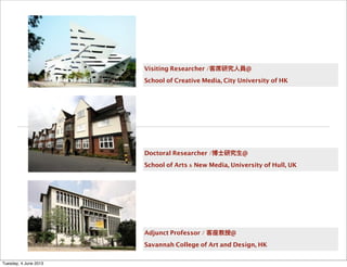 Visiting Researcher /客席研究人員@
School of Creative Media, City University of HK
Doctoral Researcher /博士研究生@
School of Arts & New Media, University of Hull, UK
Adjunct Professor / 客座教授@
Savannah College of Art and Design, HK
Tuesday, 4 June 2013
 