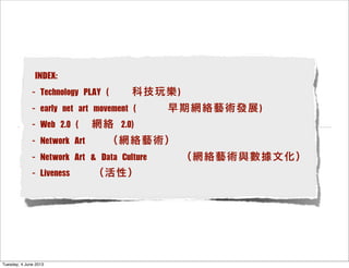 INDEX:
- Technology PLAY ( 科技玩樂)
- early net art movement ( 早期網絡藝術發展)
- Web 2.0 ( 網絡 2.0)
- Network Art （網絡藝術）
- Network Art & Data Culture （網絡藝術與數據文化）
- Liveness  （活性）
Tuesday, 4 June 2013
 