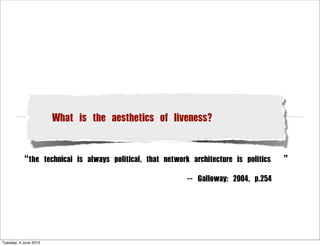 What is the aesthetics of liveness?
“the technical is always political, that network architecture is politics ”
                 -- Galloway: 2004, p.254
Tuesday, 4 June 2013
 