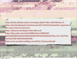 ref:
http://forum.ubuntu.org.cn/viewtopic.php?f=8&t=22610&start=0
http://downloadsquad.switched.com/2011/04/04/chromelite-experience-
the-ascii-web-of-yesteryear/
http://oktaweb.net/blog/world-wide-web
http://blog.xuite.net/chuck30804/best/18666105-
%E3%80%90%E6%83%B3%E6%B3%95%E3%80%91Web+2.0+%E7%9A
%84%E5%8F%8D%E6%80%9D
http://www.rossdawsonblog.com/Web2_Framework.pdf
Tuesday, 4 June 2013
 