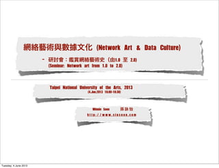 網絡藝術與數據文化 (Network Art & Data Culture)
- 研討會：鑑賞網絡藝術史（由1.0 至 2.0)
(Seminar: Network art from 1.0 to 2.0)
Winnie Soon 孫 詠 怡
h t t p : / / w w w . s i u s o o n . c o m
Taipei National University of the Arts, 2013
(4.Jun.2013 16:00-18:30)
Tuesday, 4 June 2013
 