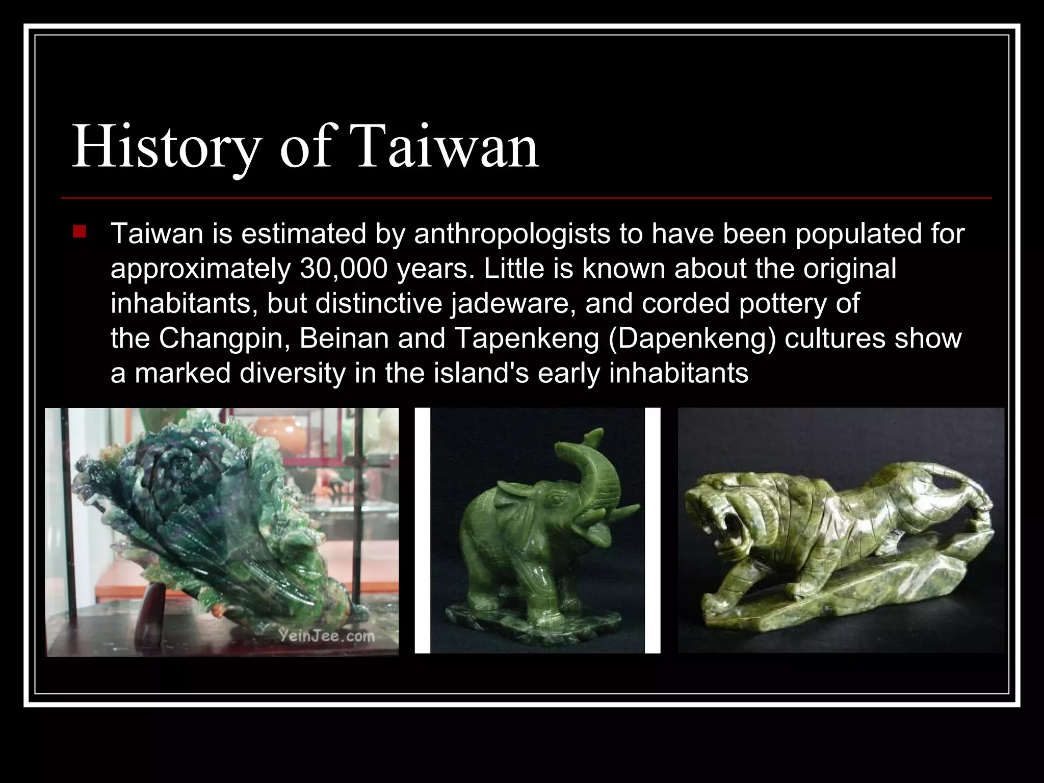 History of Taiwan Taiwan is estimated by anthropologists to have been populated for approximately 30,000 years. Little is known about the original inhabitants, but distinctive jadeware, and corded pottery of the Changpin, Beinan and Tapenkeng (Dapenkeng) cultures show a marked diversity in the island's early inhabitants