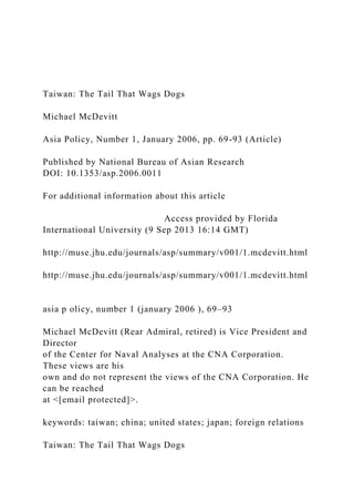 Taiwan: The Tail That Wags Dogs
Michael McDevitt
Asia Policy, Number 1, January 2006, pp. 69-93 (Article)
Published by National Bureau of Asian Research
DOI: 10.1353/asp.2006.0011
For additional information about this article
Access provided by Florida
International University (9 Sep 2013 16:14 GMT)
http://muse.jhu.edu/journals/asp/summary/v001/1.mcdevitt.html
http://muse.jhu.edu/journals/asp/summary/v001/1.mcdevitt.html
asia p olicy, number 1 (january 2006 ), 69–93
Michael McDevitt (Rear Admiral, retired) is Vice President and
Director
of the Center for Naval Analyses at the CNA Corporation.
These views are his
own and do not represent the views of the CNA Corporation. He
can be reached
at <[email protected]>.
keywords: taiwan; china; united states; japan; foreign relations
Taiwan: The Tail That Wags Dogs
 