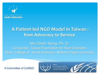 A Committee of CoNGO
	A	Patient-led	NGO	Model	in	Taiwan	:	
from Advocacy to Service
Min-Chieh Tseng, Ph. D.
Co-founder, Taiwan Foundation for Rare Disorders
Dean, College of Social Sciences, National Taipei University
 