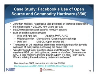 Case Study: Facebook’s Use of Open
    Source and Commodity Hardware (8/08)

•   Jonathan Heiliger Facebook's vice president of technical operations
               Heiliger, Facebook s
•   80 million users + 250,000 new users per day
•   50,000 transactions per second, 10,000+ servers
•   Built on open source software
     – Web and App tier:          Apache, PHP, AJAX
     – Middleware tier: Memcached (Open source caching)
     – Data tier:          MySQL (Open source DB)
                             y    ( p              )
•   Thousands of DB instances store data in distributed fashion (avoids
    collisions of many users accessing the same DB)
•   “We don't need fancy graphics chips and PCI cards," he said. “We
    need one USB port and optimized power and airflow Give me one
                                                 airflow.
    CPU, a little memory and one power supply. If it fails, I don't care.
    We are solving the redundancy problem in software.”

     Data taken from CNET news article and interview 8/18/08
     http://news.cnet.com/8301-13953_3-10027064-80.html?tag=mncol

                                                                            18
 