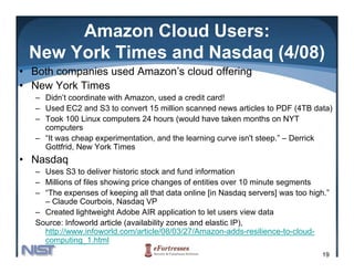 Amazon Cloud Users:
 New York Times and Nasdaq (4/08)
• Both companies used Amazon’s cloud offering
• New York Times
   – Didn’t coordinate with Amazon, used a credit card!
   – Used EC2 and S3 to convert 15 million scanned news articles to PDF (4TB data)
   – Took 100 Linux computers 24 hours (would have taken months on NYT
     computers
   – “It was cheap experimentation, and the learning curve isn't steep.” – Derrick
     Gottfrid, New York Times
• Nasdaq
   – Uses S3 to deliver historic stock and fund information
   – Millions of files showing price changes of entities over 10 minute segments
   – “The expenses of keeping all that data online [in Nasdaq servers] was too high.”
     – Claude Courbois, Nasdaq VP
   – Created lightweight Adobe AIR application to let users view data
   Source: Infoworld article (availability zones and elastic IP)
                                                             IP),
     http://www.infoworld.com/article/08/03/27/Amazon-adds-resilience-to-cloud-
     computing_1.html
                                                                                   19
 