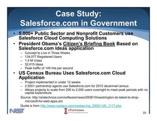 Case Study:
  Salesforce.com
  Salesforce com in Government
• 5,000+ Public Sector and Nonprofit Customers use
  Salesforce Cloud Computing Solutions
• President Obama’s Citizen’s Briefing Book Based on
  Salesforce.com Ideas application
  –   Concept to Live in Three Weeks
  –   134,077 Registered Users
  –   1.4 M Votes
  –   52,015 Ideas
  –   Peak traffic of 149 hits per second
• US Census Bureau Uses Salesforce.com Cloud
  Application
  – Project implemented in under 12 weeks
        j       p
  – 2,500+ partnership agents use Salesforce.com for 2010 decennial census
  – Allows projects to scale from 200 to 2,000 users overnight to meet peak periods with no
    capital expenditure
  Source: http://arstechnica.com/software/news/2008/10/washington-dc-latest-to-drop-
             p                                                  g                  p
    microsoft-for-web-apps.ars
  Quote is from http://www.nextgov.com/nextgov/ng_20081126_1117.php

                                                                                       20
 
