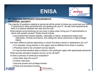 ENISA
INFORMATION ASSURANCE REQUIREMENTS
PERSONNEL SECURITY
The majority of questions relating to personnel will be similar to those you would ask your own
   IT personnel or other personnel who are dealing with your IT. As with most assessments,
   there is a balance between the risks and the cost.
  What policies and procedures do you have in place when hiring your IT administrators or
   others with system access? Th
     th       ith     t           ? These should i l d
                                           h ld include:
      o pre-employment checks (identity, nationality or status, employment history and
          references, criminal convictions, and vetting (for senior personnel in high privilege
          roles)).
  Are there diff
  A th         different policies d
                        t li i depending on where th d t i stored or applications are run?
                                       di       h     the data is t d          li ti            ?
      o For example, hiring policies in one region may be different from those in another.
      o Practices need to be consistent across regions.
      o It may be that sensitive data is stored in one particular region with appropriate personnel.
  What security education program do you run for all staff?
  Is there a process of continuous evaluation?
      o How often does this occur?
      o Further interviews
      o Security access and privilege reviews
      o Policy and procedure reviews.
                                                                                                24
 