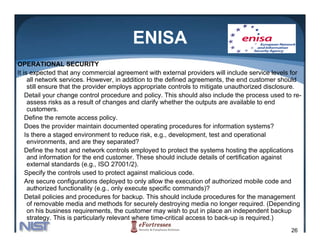 ENISA
OPERATIONAL SECURITY
It is expected that any commercial agreement with external providers will include service levels for
     all network services. However, in addition to the defined agreements, the end customer should
     still ensure that the provider employs appropriate controls to mitigate unauthorized disclosure.
    Detail your change control procedure and policy. This should also include the process used to re-
     assess risks as a result of changes and clarify whether the outputs are available to end
     customers.
     c stomers
    Define the remote access policy.
    Does the provider maintain documented operating procedures for information systems?
    Is there a staged environment to reduce risk, e.g., development, test and operational
     environments, and are they separated?
    Define the host and network controls employed to protect the systems hosting the applications
     and information for the end customer. These should include details of certification against
     external standards (e.g., ISO 27001/2).
    Specify the controls used to protect against malicious code.
    S       f
    Are secure configurations deployed to only allow the execution of authorized mobile code and
     authorized functionality (e.g., only execute specific commands)?
    Detail policies and procedures for backup. This should include procedures for the management
     of removable media and methods f securely d
       f        bl      di    d      h d for        l destroying media no l
                                                               i     di     longer required. (D
                                                                                        i d (Depending
                                                                                                  di
     on his business requirements, the customer may wish to put in place an independent backup
     strategy. This is particularly relevant where time-critical access to back-up is required.)
                                                                                                  26
 