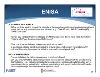 ENISA

SOFTWARE ASSURANCE
 Define controls used to protect the integrity of the operating system and applications software
  used. Include any standards that are followed, e.g., OWASP (46), SANS Checklist (47),
  SAFECode (48).

  How do you validate that new releases are fit-for-purpose or do not have risks (backdoors,
   Trojans, etc)? Are these reviewed before use?

  What practices are followed to keep the applications safe?
  Is a software release penetration tested to ensure it does not contain vulnerabilities? If
   vulnerabilities are discovered, what is the process for remedying these?

PATCH MANAGEMENT
  Provide details of the patch management procedure followed.
  Can you ensure that the patch management process covers all layers of the cloud delivery
   technologies – i.e., network (infrastructure components, routers and switches, etc), server
            g         ,         (                  p        ,                    ,   ),
   operating systems, virtualization software, applications and security subsystems (firewalls,
   antivirus gateways, intrusion detection systems, etc)?

                                                                                               28
 