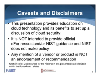 Caveats and Disclaimers
• This presentation provides education on
  cloud technology and its benefits to set up a
  discussion of cloud security
• It is NOT intended to provide official
  eFortresses and/or NIST guidance and NIST
  does not make policy
• A mention of a vendor or product is NOT
  Any      ti    f      d         d ti
  an endorsement or recommendation
Citation Note: Most sources for the material in this presentation are included
within the PowerPoint “ slides

                                                                                 3
 