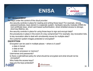 ENISA
KEY MANAGEMENT
For keys under the control of the cloud provider:
  Are security controls in place for reading and writing those keys? For example, strong
   password policies, keys stored in a separate system, hardware security modules (HSM) for
   root certificate keys, smart card based authentication, direct shielded access to storage,
   short key lifetime, etc.
  Are
  A security controls in place f using th
             it      t l i l      for i those k  keys t sign and encrypt d t ?
                                                       to i     d          t data?
  Are procedures in place in the event of a key compromise? For example, key revocation lists.
  Is key revocation able to deal with simultaneity issues for multiple sites?
  Are customer system images protected or encrypted?
ENCRYPTION
  Encryption can be used in multiple places − where is it used?
      o data in transit
      o data at rest
      o data in processor or memory?
  Usernames and passwords?
  Is there a well-defined policy for what should be encrypted and what should not be
   encrypted?
  Who holds the access keys?
  How are the keys protected?
                                                                                          35
 
