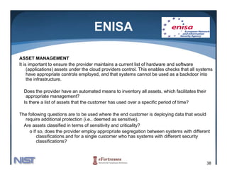 ENISA

ASSET MANAGEMENT
It is important to ensure the provider maintains a current list of hardware and software
     (applications) assets under the cloud providers control. This enables checks that all systems
     have appropriate controls employed, and that systems cannot be used as a backdoor into
             pp p                  p y               y
     the infrastructure.

  Does the provider have an automated means to inventory all assets, which facilitates their
   appropriate management?
     pp p              g
  Is there a list of assets that the customer has used over a specific period of time?

The following questions are to be used where the end customer is deploying data that would
   require additional protection (i.e.. deemed as sensitive).
  Are assets classified in terms of sensitivity and criticality?
     o If so, does the provider employ appropriate segregation between systems with different
         classifications and for a single customer who has systems with different security
         classifications?



                                                                                               38
 