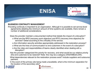ENISA

BUSINESS CONTINUITY MANAGEMENT
Providing continuity is important to an organization. Although it is possible to set service level
   agreements detailing the minimum amount of time systems are available, there remain a
   number of additional considerations.

  Does the provider maintain a documented method that details the impact of a disruption?
     o What are the RPO (recovery point objective) and RTO (recovery time objective) for
         services? Detail according to the criticality of the service.
     o Are information security activities appropriately addressed in the restoration process?
     o What are the lines of communication to end customers in the event of a disruption?
     o Are the roles and responsibilities of teams clearly identified when dealing with a
         disruption?
  Has the provider categorized the priority for recovery, and what would be our relative priority
   (the end customer) to be restored? Note: this may be a category (HIGH/MED/LOW).
  What dependencies relevant to the restoration process exist? Include suppliers and outsource
   partners.
   partners
  In the event of the primary site being made unavailable, what is the minimum separation for
   the location of the secondary site?

                                                                                                 40
 
