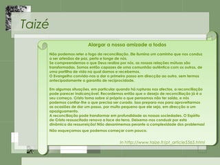 Taizé
Alargar a nossa amizade a todos
Não podemos reter o fogo da reconciliação. Ele ilumina um caminho que nos conduz
a ser artesãos de paz, perto e longe de nós.
Se compreendemos o que Deus realiza por nós, as nossas relações mútuas são
transformadas. Somos então capazes de uma comunhão autêntica com os outros, de
uma partilha de vida na qual damos e recebemos.
O Evangelho convida-nos a dar o primeiro passo em direcção ao outro, sem termos
antecipadamente a garantia de reciprocidade.
Em algumas situações, em particular quando há rupturas nos afectos, a reconciliação
pode parecer inalcançável. Recordemos então que o desejo de reconciliação já é o
seu começo. Cristo toma sobre si próprio o que pensamos não ter saída, e nós
podemos confiar-lhe o que precisa ser curado. Isso prepara-nos para aproveitarmos
as ocasiões de dar um passo, por muito pequeno que ele seja, em direcção a um
apaziguamento.
A reconciliação pode transformar em profundidade as nossas sociedades. O Espírito
de Cristo ressuscitado renova a face da terra. Deixemo-nos conduzir por esta
dinâmica da ressurreição! Não desanimemos perante a complexidade dos problemas!
Não esqueçamos que podemos começar com pouco. 
In http://www.taize.fr/pt_article5565.html
Alargar a nossa amizade a todos
Não podemos reter o fogo da reconciliação. Ele ilumina um caminho que nos conduz
a ser artesãos de paz, perto e longe de nós.
Se compreendemos o que Deus realiza por nós, as nossas relações mútuas são
transformadas. Somos então capazes de uma comunhão autêntica com os outros, de
uma partilha de vida na qual damos e recebemos.
O Evangelho convida-nos a dar o primeiro passo em direcção ao outro, sem termos
antecipadamente a garantia de reciprocidade.
Em algumas situações, em particular quando há rupturas nos afectos, a reconciliação
pode parecer inalcançável. Recordemos então que o desejo de reconciliação já é o
seu começo. Cristo toma sobre si próprio o que pensamos não ter saída, e nós
podemos confiar-lhe o que precisa ser curado. Isso prepara-nos para aproveitarmos
as ocasiões de dar um passo, por muito pequeno que ele seja, em direcção a um
apaziguamento.
A reconciliação pode transformar em profundidade as nossas sociedades. O Espírito
de Cristo ressuscitado renova a face da terra. Deixemo-nos conduzir por esta
dinâmica da ressurreição! Não desanimemos perante a complexidade dos problemas!
Não esqueçamos que podemos começar com pouco. 
In http://www.taize.fr/pt_article5565.html
 