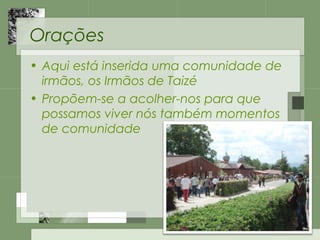Orações
• Aqui está inserida uma comunidade de
irmãos, os Irmãos de Taizé
• Propõem-se a acolher-nos para que
possamos viver nós também momentos
de comunidade
 