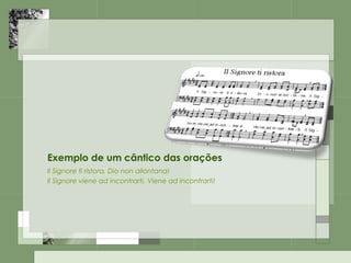 Exemplo de um cântico das orações
Il Signore ti ristora, Dio non allontana!
Il Signore viene ad incontrarti, Viene ad incontrarti!
 