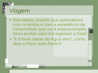 Viagem
• Pela beleza daquilo que aprendemos
com os irmãos e com a experiência de
comunidade que nos é proporcionada,
toma sentido para nós regressar a Taizé!
• “Ir à fonte beber da Água Viva”, como
disse o Papa João Paulo II
 