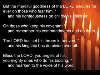 But the merciful goodness of the LORD endures for
ever on those who fear him, *
    and his righteousness on children's children;
 
On those who keep his covenant *
    and remember his commandments and do them.
 
The LORD has set his throne in heaven, *
    and his kingship has dominion over all.
 
Bless the LORD, you angels of his,
you mighty ones who do his bidding, *
    and hearken to the voice of his word.
 